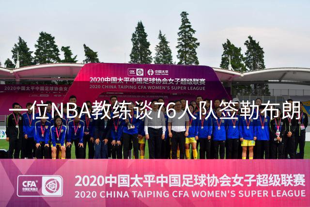 一位NBA教练谈76人队签勒布朗·詹姆斯：已证明他能胜任不同角色