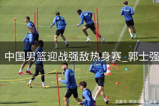 中国男篮迎战强敌热身赛 郭士强敲定12人名单 胡明轩助阵赵继伟