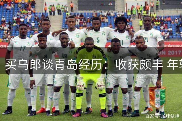 买乌郎谈青岛经历：收获颇丰 年轻队员表现亮眼