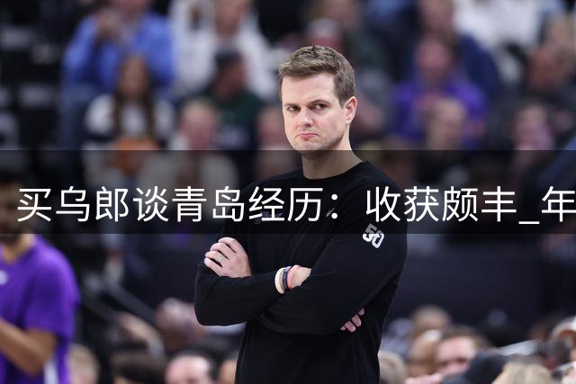 买乌郎谈青岛经历：收获颇丰 年轻队员表现亮眼