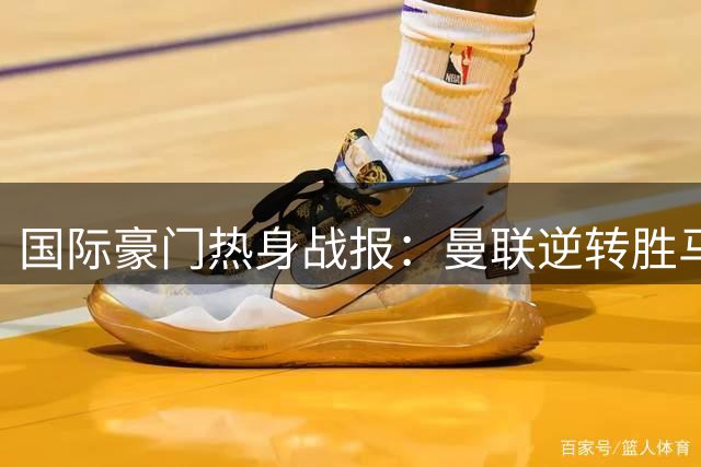 国际豪门热身战报：曼联逆转胜马竞 枪手大破赫罗纳