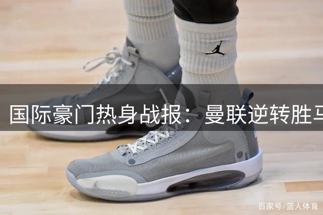 国际豪门热身战报：曼联逆转胜马竞 枪手大破赫罗纳