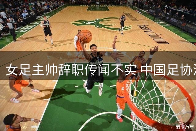 女足主帅辞职传闻不实 中国足协澄清备战干扰