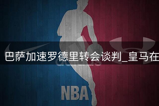 巴萨加速罗德里转会谈判 皇马在竞争中处于下风