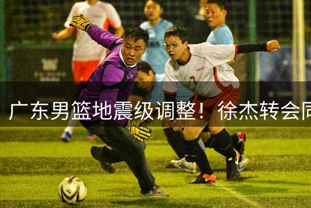 广东男篮地震级调整！徐杰转会同曦倒计时 老板娘亲自下场暗示