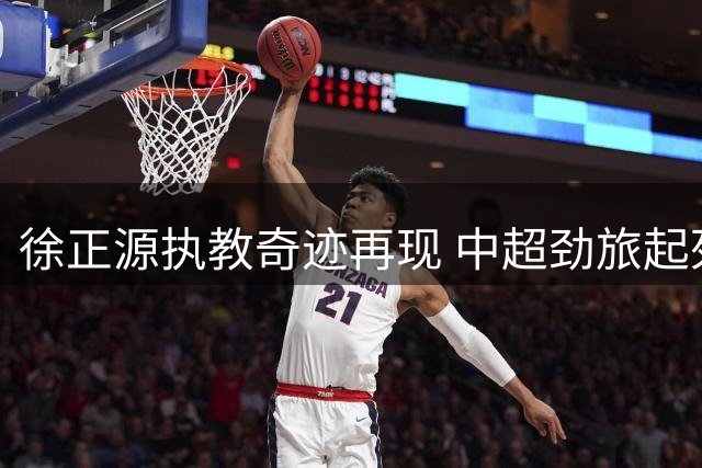 徐正源执教奇迹再现 中超劲旅起死回生迎来亚冠曙光