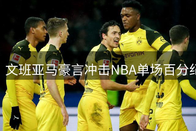 文班亚马豪言冲击NBA单场百分纪录 马刺新星自信改写历史