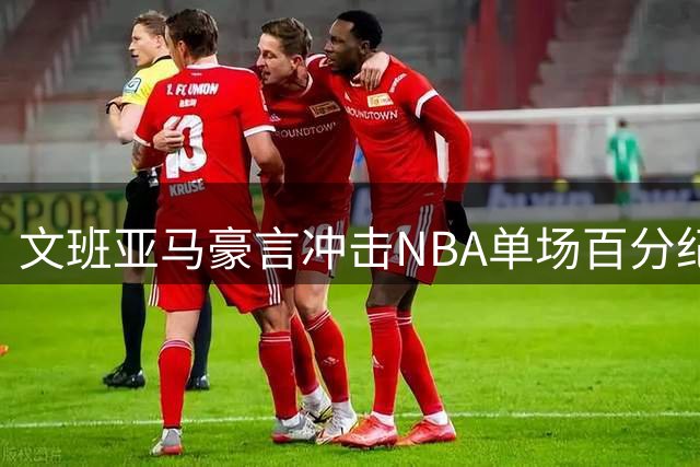 文班亚马豪言冲击NBA单场百分纪录 马刺新星自信改写历史