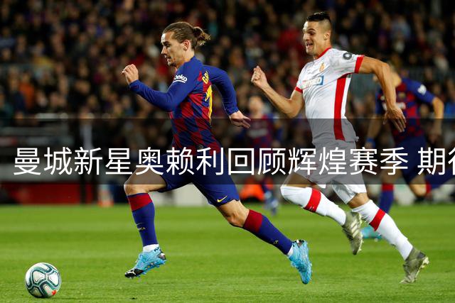 曼城新星奥赖利回顾辉煌赛季 期待新挑战再攀高峰
