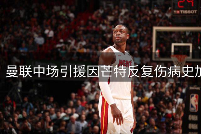 曼联中场引援因芒特反复伤病史加速 红魔调整引援策略