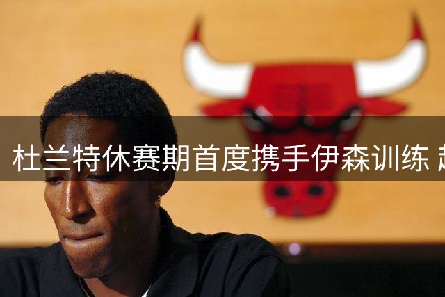 杜兰特休赛期首度携手伊森训练 超级巨星甘当陪练助队友提升