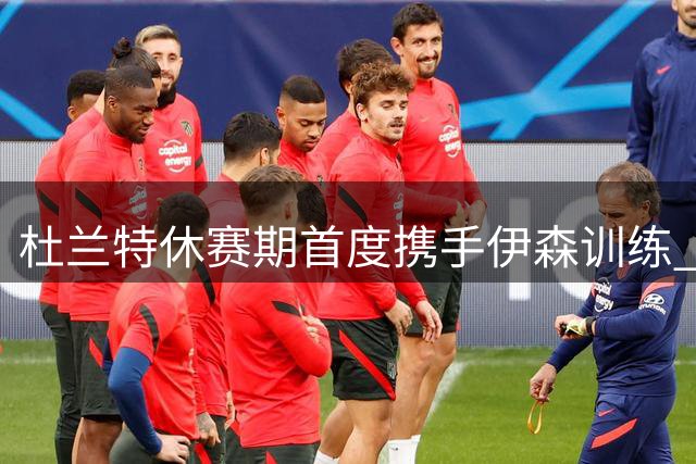 杜兰特休赛期首度携手伊森训练 超级巨星甘当陪练助队友提升