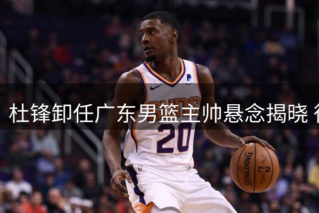 杜锋卸任广东男篮主帅悬念揭晓 徐杰留队陈家政升学双喜临门