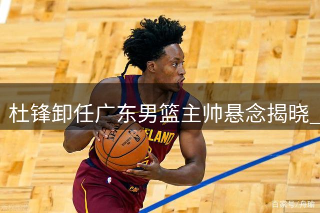 杜锋卸任广东男篮主帅悬念揭晓 徐杰留队陈家政升学双喜临门