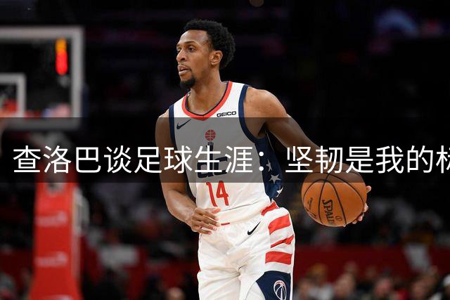 查洛巴谈足球生涯：坚韧是我的标签，感恩图赫尔提携