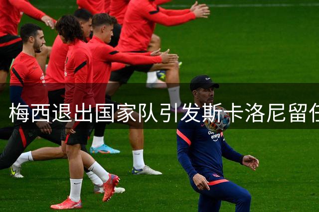 梅西退出国家队引发斯卡洛尼留任悬念