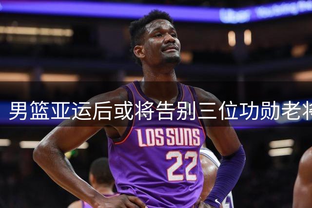 男篮亚运后或将告别三位功勋老将 赵继伟周琦命运引关注