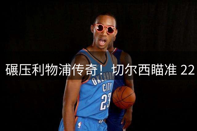 碾压利物浦传奇！切尔西瞄准 22 岁天才，8000 万锁定未来核心