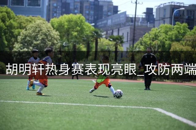 胡明轩热身赛表现亮眼 攻防两端彰显核心价值