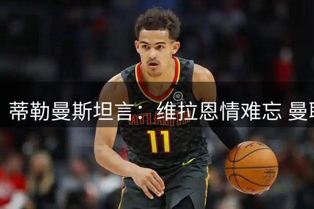 蒂勒曼斯坦言：维拉恩情难忘 曼联舞台更宽广