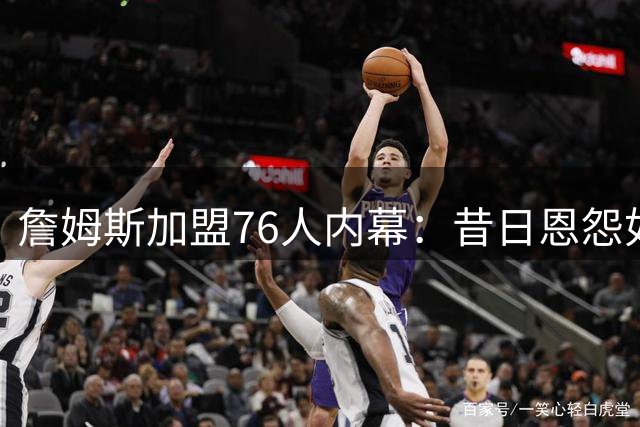 詹姆斯加盟76人内幕：昔日恩怨如何化解促成超级阵容