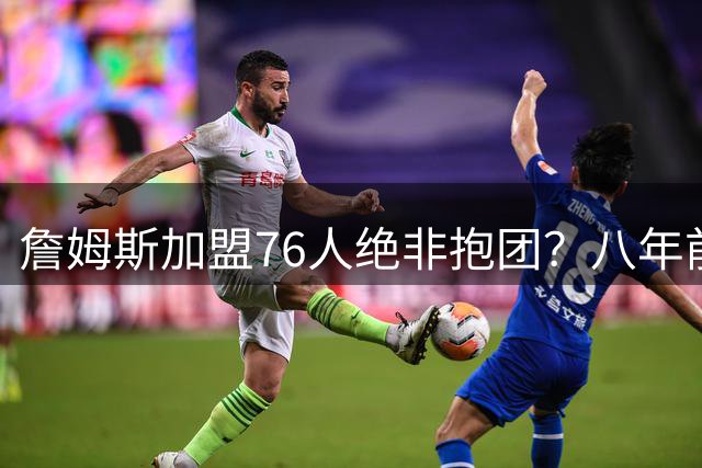 詹姆斯加盟76人绝非抱团？八年前错过费城才是最佳时机