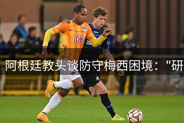 阿根廷教头谈防守梅西困境："研究千遍依然无解"的战术难题