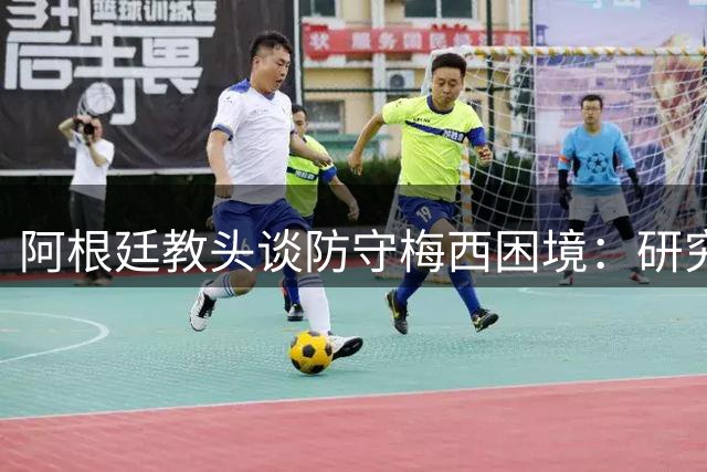 阿根廷教头谈防守梅西困境："研究千遍依然无解"的战术难题