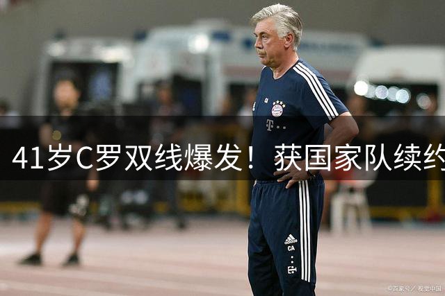 41岁C罗双线爆发！获国家队续约邀约 跨界担任热门剧集制片人