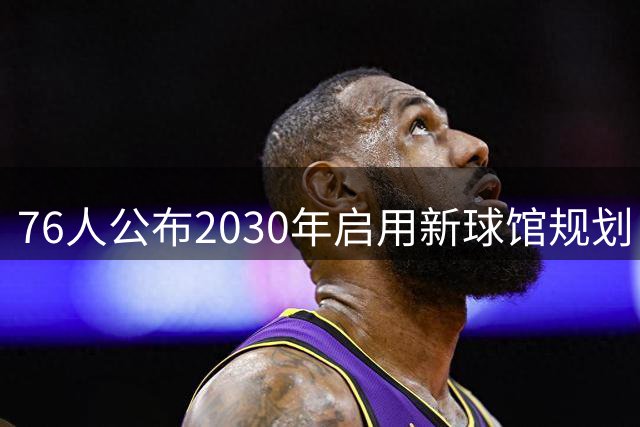 76人公布2030年启用新球馆规划